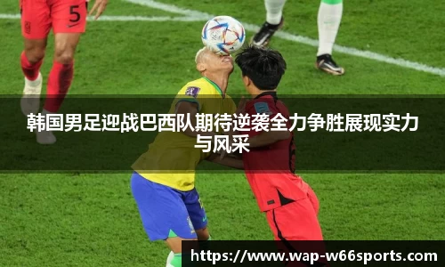 韩国男足迎战巴西队期待逆袭全力争胜展现实力与风采